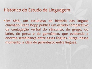 Histórico do Estudo da LinguagemEm 1816, um estudioso da história das línguas chamado Franz Bopp publica um estudo comparativo da conjugação verbal do sânscrito, do grego, do latim, do persa e do germânico, que evidencia a enorme semelhança entre essas línguas. Surge, nesse momento, a idéiado parentesco entre línguas.