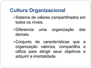 Cultura Organizacional
Sistema de valores compartilhados em
todos os níveis.
Diferencia uma organização das
demais.
Conjunto de características que a
organização valoriza, compartilha e
utiliza para atingir seus objetivos e
adquirir a imortalidade.
 