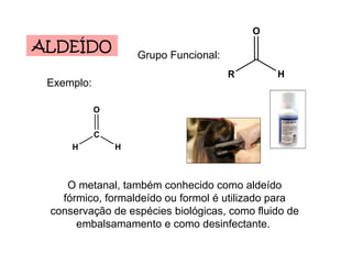 ALDEÍDO Grupo Funcional: Exemplo: O metanal, também conhecido como aldeído fórmico, formaldeído ou formol é utilizado para conservação de espécies biológicas, como fluido de embalsamamento e como desinfectante.  