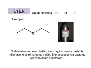 ÉTER Grupo Funcional: Exemplo: O etóxi-etano ou éter dietílico é um líquido incolor bastante inflamável e extremamente volátil. É uma substância bastante utilizada como anestésico.  