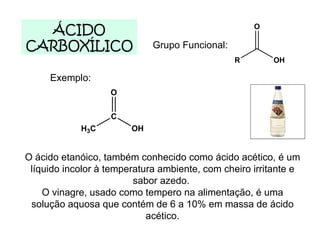 ÁCIDO CARBOXÍLICO Grupo Funcional: Exemplo: O ácido etanóico, também conhecido como ácido acético, é um líquido incolor à temperatura ambiente, com cheiro irritante e sabor azedo.  O vinagre, usado como tempero na alimentação, é uma solução aquosa que contém de 6 a 10% em massa de ácido acético. 