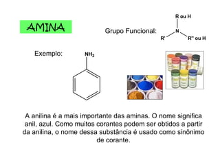 AMINA Grupo Funcional: Exemplo: A anilina é a mais importante das aminas. O nome significa anil, azul. Como muitos corantes podem ser obtidos a partir da anilina, o nome dessa substância é usado como sinônimo de corante. 