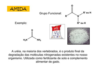 AMIDA Grupo Funcional: Exemplo: A uréia, na maioria dos vertebrados, é o produto final da degradação das moléculas nitrogenadas existentes no nosso organismo. Utilizada como fertilizante de solo e complemento alimentar de gado. 