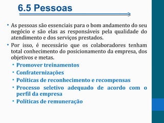 6.5 Pessoas
• As pessoas são essenciais para o bom andamento do seu
negócio e são elas as responsáveis pela qualidade do
atendimento e dos serviços prestados.
• Por isso, é necessário que os colaboradores tenham
total conhecimento do posicionamento da empresa, dos
objetivos e metas.
• Promover treinamentos
• Confraternizações
• Políticas de reconhecimento e recompensas
• Processo seletivo adequado de acordo com o
perfil da empresa
• Políticas de remuneração
 