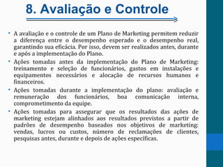 8. Avaliação e Controle
• A avaliação e o controle de um Plano de Marketing permitem reduzir
a diferença entre o desempenho esperado e o desempenho real,
garantindo sua eficácia. Por isso, devem ser realizados antes, durante
e após a implementação do Plano.
• Ações tomadas antes da implementação do Plano de Marketing:
treinamento e seleção de funcionários, gastos em instalações e
equipamentos necessários e alocação de recursos humanos e
financeiros.
• Ações tomadas durante a implementação do plano: avaliação e
remuneração dos funcionários, boa comunicação interna,
comprometimento da equipe.
• Ações tomadas para assegurar que os resultados das ações de
marketing estejam alinhados aos resultados previstos a partir de
padrões de desempenho baseados nos objetivos de marketing:
vendas, lucros ou custos, número de reclamações de clientes,
pesquisas antes, durante e depois de ações específicas.
 