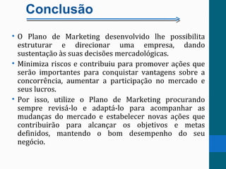 Conclusão
• O Plano de Marketing desenvolvido lhe possibilita
estruturar e direcionar uma empresa, dando
sustentação às suas decisões mercadológicas.
• Minimiza riscos e contribuiu para promover ações que
serão importantes para conquistar vantagens sobre a
concorrência, aumentar a participação no mercado e
seus lucros.
• Por isso, utilize o Plano de Marketing procurando
sempre revisá-lo e adaptá-lo para acompanhar as
mudanças do mercado e estabelecer novas ações que
contribuirão para alcançar os objetivos e metas
definidos, mantendo o bom desempenho do seu
negócio.
 