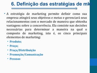 6. Definição das estratégias de mkt
• A estratégia de marketing permite definir como sua
empresa atingirá seus objetivos e metas e gerenciará seus
relacionamentos com o mercado de maneira que obtenha
vantagens sobre a concorrência. Ela consiste nas decisões
necessárias para determinar a maneira na qual o
composto de marketing, isto é, os cinco principais
elementos de marketing:
• Produto;
• Preço;
• Praça/Distribuição
• Promoção/Comunicação
• Pessoas
 