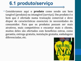 6.1 produto/serviço
• Consideramos aqui o produto como sendo um bem
tangível (produto) ou intangível (serviço). Um produto é o
bem que é ofertado numa transação comercial e deve
dispor de características essenciais às necessidades do
consumidor. Para que os produtos possam ser mais
atrativos, mais competitivos e encantar mais o cliente,
muitos deles são ofertados com benefícios extras, como
garantia, entrega gratuita, instalação gratuita, embalagens
diferenciadas, etc.
 