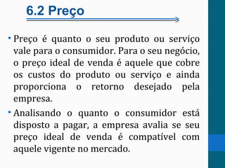 6.2 Preço
• Preço é quanto o seu produto ou serviço
vale para o consumidor. Para o seu negócio,
o preço ideal de venda é aquele que cobre
os custos do produto ou serviço e ainda
proporciona o retorno desejado pela
empresa.
• Analisando o quanto o consumidor está
disposto a pagar, a empresa avalia se seu
preço ideal de venda é compatível com
aquele vigente no mercado.
 
