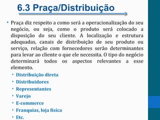 6.3 Praça/Distribuição
• Praça diz respeito a como será a operacionalização do seu
negócio, ou seja, como o produto será colocado a
disposição do seu cliente. A localização e estrutura
adequadas, canais de distribuição de seu produto ou
serviço, relação com fornecedores serão determinantes
para levar ao cliente o que ele necessita. O tipo do negócio
determinará todos os aspectos relevantes a esse
elemento.
• Distribuição direta
• Distribuidores
• Representantes
• Varejo
• E-commerce
• Franquias, loja fisíca
• Etc.
 