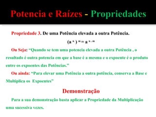 Propriedade 3 . De uma Potência elevada a outra Potência. (a  n  )  m  = a  n . m Ou Seja :  “Quando se tem uma potencia elevada a outra Potência , o resultado é outra potencia em que a base é a mesma e o expoente é o produto entre os expoentes das Potências.” Ou ainda:   “Para elevar uma Potência a outra potência, conserva a Base e Multiplica os  Expoentes” Demonstração Para a sua demonstração basta aplicar a Propriedade da Multiplicação uma sucessiva vezes. 