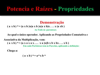 Demonstração ( a  x b   )  m  = (a   x b )x(a   x b )x(a   x b)x . . . x (a   xb ) Ao Todo m- parenteses Ao qual o único operador. Aplicando as Propriedades Comutativa e Associativa da Multiplicação, vem: ( a  x b   )  m  = (a   x a x a x . . .  x a )x(b x b x bx . . . x b ) Em cada Parênteses tem m Parcelas, aplicando a definição: Chega a: ( a  x b   )  m  = a  m  x b  m 