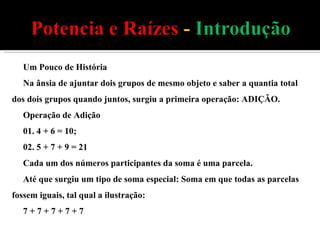 Um Pouco de História Na ânsia de ajuntar dois grupos de mesmo objeto e saber a quantia total dos dois grupos quando juntos, surgiu a primeira operação: ADIÇÃO. Operação de Adição 01. 4 + 6 = 10; 02. 5 + 7 + 9 = 21 Cada um dos números participantes da soma é uma parcela. Até que surgiu um tipo de soma especial: Soma em que todas as parcelas fossem iguais, tal qual a ilustração: 7 + 7 + 7 + 7 + 7 