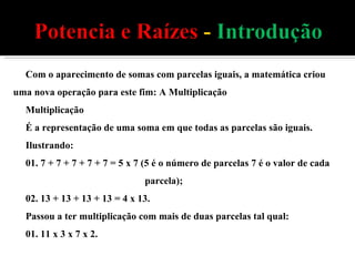 Com o aparecimento de somas com parcelas iguais, a matemática criou uma nova operação para este fim: A Multiplicação Multiplicação É a representação de uma soma em que todas as parcelas são iguais.  Ilustrando: 01. 7 + 7 + 7 + 7 + 7 = 5 x 7 (5 é o número de parcelas 7 é o valor de cada  parcela); 02. 13 + 13 + 13 + 13 = 4 x 13. Passou a ter multiplicação com mais de duas parcelas tal qual: 01. 11 x 3 x 7 x 2. 