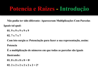 Não podia ter sido diferente: Apareceram Multiplicações Com Parcelas Iguais tal qual: 01. 9 x 9 x 9 x 9 x 9 02. 7 x 7 x 7  Com isto surgiu a: Potenciação para fazer a sua representação, assim: Potencia É a multiplicação de números em que todas as parcelas são iguais Ilustrando: 01. 8 x 8 x 8 x 8 = 8 4  02. 2 x 2 x 2 x 2 x 2 x 2 = 2 6  