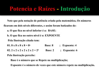 Note que pela notação de potência criada pela matemática, Os números ficaram em dois níveis diferentes, e assim foram batizados de: a. O que fica no nível inferior é a:  BASE: b. O que fica no outro nível é o: EXPOENTE  Pela Ilustração citada tem: 01. 8 x 8 x 8 x 8 = 8 4  Base: 8  ;  Expoente: 4 02. 2 x 2 x 2 x 2 x 2 x 2 = 2 6  Base: 2  ;  Expoente: 6 Pela ilustração percebe: Base é o número que se Repete na multiplicação; Expoente é o número de vezes que este número repete na multiplicação. 