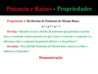 Propriedade 2 . Da Divisão de Potências de Mesma Bases. a  n  : a  m  = a  n - m Ou Seja :  “Quando se tem a divisão de potencias que possuem a mesma base, o resultado é outra potencia em que a base é a mesma e o expoente é a diferença entre o expoente da potencia divisor e a da potência.” Ou ainda:   “Para Dividir Potências de Mesma Base, conserva a Base e Subtrai os Expoentes” Demonstração 