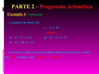 PARTE 2  –  Progressão Aritmética Exemplo 4 : Continuação A seqüência de Pontos Foi : 1 .  3 . 6 . 10  Solução a2 – a1  = 3 – 1 = 2;  a3 – a2  = 6 – 3 = 3;  a4 – a3  = 10 – 6 = 4;  Como houve  diferenças com resultados diferentes dos outros , indica que  NÃO  configura  uma  Progressão Aritmética . 