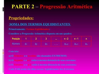 PARTE 2  –  Progressão Aritmética Propriedades: SOMA DOS TERMOS EQUIDISTANTES  Primeiramente:  Termos Eqüidistantes : Considere a Progressão Aritmética disposta em um quadro: Com isto: a) O  Primeiro  e o  n-ezimo  são chamados EXTREMOS; b) O  Segundo  e o  n-1  estão à mesma distancia de seus extremos; c) O  Terceiro   e o  n-2  estão à mesma distancia de seus extremos; Cada PAR assim são ditos serem: Eqüidistantes dos Extremos 