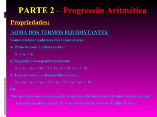 PARTE 2  –  Progressão Aritmética Propriedades: SOMA DOS TERMOS EQUIDISTANTES  Vamos calcular cada uma das somas abaixo: a) Primeiro com o último termo: S 1  = a 1  + a n   b) Segundo com o penúltimo termo: S 2  = a 2  + a n-1  = a 1  + r + a n  – r = a 1  + a n   =  S 1   c) Terceiro com o anti-penúltimo termo: S 3  = a 3  + a n-2  = a 1  + 2r + a n  – 2r = a 1  + a n   =  S 1   Etc. Note que cada uma das somas de termos eqüidistantes dos extremos fornece sempre o mesmo resultado que é:  O Valor do Primeiro Com do Último Termo. 
