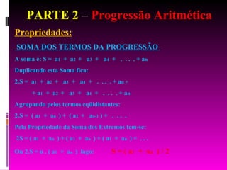 PARTE 2  –  Progressão Aritmética Propriedades: SOMA DOS TERMOS DA PROGRESSÃO  A soma é: S =  a 1   +  a 2  +  a 3   +  a 4   +  .  . .  . + a n  Duplicando esta Soma fica: 2.S =  a 1   +  a 2  +  a 3   +  a 4   +  .  . .  . + a n + + a 1   +  a 2  +  a 3   +  a 4   +  .  . .  . + a n Agrupando pelos termos eqüidistantes: 2.S =  ( a 1   +  a n  ) +  ( a 2  +  a n-1  ) +  .  . .  .  Pela Propriedade da Soma dos Extremos tem-se: 2S = ( a 1   +  a n  ) + ( a 1   +  a n  ) + ( a 1   +  a n  ) +  . . . Ou 2.S = n . ( a 1   +  a n  )  logo:  S = ( a 1   +  a n   ) / 2 