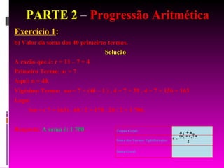 PARTE 2  –  Progressão Aritmética Exercício 1 :  b) Valor da soma dos 40 primeiros termos. Solução A razão que é: r = 11 – 7 = 4 Primeiro Termo: a 1  = 7 Aqui: n = 40. Vigésimo Termo:  a 40  = 7 + (40 – 1 ) . 4 = 7 + 39 . 4 = 7 + 156 = 163 Logo: S 40  = ( 7 + 163) . 40 / 2 = 170 . 20 / 2 = 1 700. Resposta:  A soma é: 1 700 . 