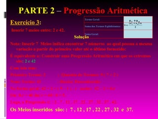 PARTE 2  –  Progressão Aritmética Exercício 3 :  Inserir 7 meios entre: 2 e 42. Solução Nota: Inserir 7  Meios indica encontrar 7 números  ao qual possua a mesma variação a partir do primeiro valor até o último fornecido: É equivalente a: Construir uma Progressão Aritmética em que os extremos são : 2 e 42 Com isto tem: Primeiro Termo: 2  ;  Quantia de Termos: 9 ( 7 + 2 ) Nono Termo: 42  : Razão: Desconhecida Na forma geral: 42 = 2 + ( 9 – 1 ) . r  assim:  42 – 2 = 8.r  Ou: 8.r = 40 daí r = 40 / 8 = 5. Logo, a Progressão é: : 2 . 7 . 12 . 17 . 22 . 27 . 32 . 37 . 42. Os Meios inseridos  são: :  7 , 12 , 17 , 22 , 27 , 32  e  37. 