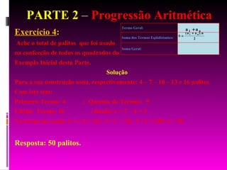 PARTE 2  –  Progressão Aritmética Exercício 4 :  Ache o total de palitos  que foi usado na confecção de todos os quadrados do Exemplo Inicial desta Parte. Solução Para a sua construção usou, respectivamente: 4 – 7 – 10 – 13 e 16 palitos  Com isto tem: Primeiro Termo: 4  ;  Quantia de Termos:  5 Ultimo  Termo: 16  : Razão: r = 7 – 4 = 3 Na forma da soma: S = ( 4 + 16) . 5 / 2  = 20 . 5 / 2 = 100/ 2 = 50  Resposta: 50 palitos. 