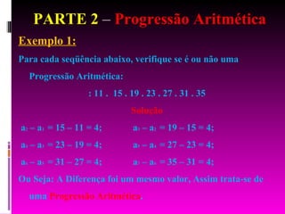 PARTE 2  –  Progressão Aritmética Exemplo 1: Para cada seqüência abaixo, verifique se é ou não uma Progressão Aritmética: : 11 .  15 . 19 . 23 . 27 . 31 . 35  Solução a 2  – a 1  = 15 – 11 = 4;  a 3  – a 2  = 19 – 15 = 4;  a 4  – a 3  = 23 – 19 = 4;  a 5  – a 4  = 27 – 23 = 4;  a 6  – a 5  = 31 – 27 = 4;  a 7  – a 6  = 35 – 31 = 4;  Ou Seja: A Diferença foi um mesmo valor, Assim trata-se de uma  Progressão Aritmética . 