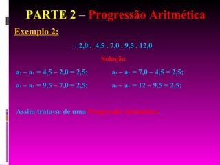 PARTE 2  –  Progressão Aritmética Exemplo 2: : 2,0 .  4,5 . 7,0 . 9,5 . 12,0  Solução a 2  – a 1  = 4,5 – 2,0 = 2,5;  a 3  – a 2  = 7,0 – 4,5 = 2,5;  a 4  – a 3  = 9,5 – 7,0 = 2,5;  a 5  – a 4  = 12 – 9,5 = 2,5;  Assim trata-se de uma  Progressão Aritmética . 
