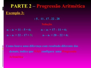 PARTE 2  –  Progressão Aritmética Exemplo 3: : 5 .  11 . 17 . 22 . 28  Solução a 2  – a 1  = 11 – 5 = 6;  a 3  – a 2  = 17 – 11 = 6;  a 4  – a 3  = 22 – 17 =  5 ;  a 5  – a 4  = 28 – 22 = 6;  Como houve uma diferença com resultado diferente das demais, indica que  NÃO  configura  uma  Progressão Aritmética . 