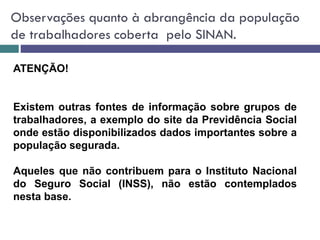 Observações quanto à abrangência da população
de trabalhadores coberta pelo SINAN.
ATENÇÃO!
Existem outras fontes de informação sobre grupos de
trabalhadores, a exemplo do site da Previdência Social
onde estão disponibilizados dados importantes sobre a
população segurada.
Aqueles que não contribuem para o Instituto Nacional
do Seguro Social (INSS), não estão contemplados
nesta base.
 