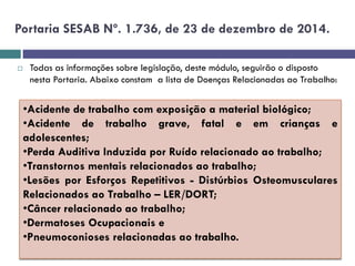 Portaria SESAB Nº. 1.736, de 23 de dezembro de 2014.
 Todas as informações sobre legislação, deste módulo, seguirão o disposto
nesta Portaria. Abaixo constam a lista de Doenças Relacionadas ao Trabalho:
•Acidente de trabalho com exposição a material biológico;
•Acidente de trabalho grave, fatal e em crianças e
adolescentes;
•Perda Auditiva Induzida por Ruído relacionado ao trabalho;
•Transtornos mentais relacionados ao trabalho;
•Lesões por Esforços Repetitivos - Distúrbios Osteomusculares
Relacionados ao Trabalho – LER/DORT;
•Câncer relacionado ao trabalho;
•Dermatoses Ocupacionais e
•Pneumoconioses relacionadas ao trabalho.
 