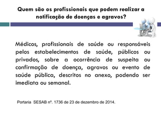Quem são os profissionais que podem realizar a
notificação de doenças e agravos?
Médicos, profissionais de saúde ou responsáveis
pelos estabelecimentos de saúde, públicos ou
privados, sobre a ocorrência de suspeita ou
confirmação de doença, agravos ou evento de
saúde pública, descritos no anexo, podendo ser
imediata ou semanal.
Portaria SESAB nº. 1736 de 23 de dezembro de 2014.
 