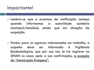 Importante!
 Lembre-se que o processo de notificação começa
quando informamos a autoridade sanitária
municipal/estadual, ainda que em situação de
suspeição.
 Porém, para os agravos relacionados ao trabalho, a
suspeita deve ser informada à Vigilância
Epidemiológica, que por sua vez só irá registrar no
SINAN os casos após a sua confirmação, a exceção
de “Intoxicação Exógena”.
 