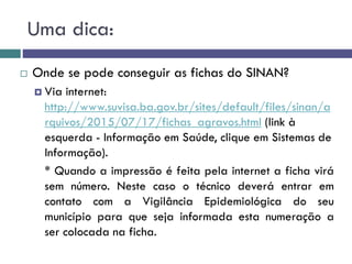 Uma dica:
 Onde se pode conseguir as fichas do SINAN?
 Via internet:
http://www.suvisa.ba.gov.br/sites/default/files/sinan/a
rquivos/2015/07/17/fichas_agravos.html (link à
esquerda - Informação em Saúde, clique em Sistemas de
Informação).
* Quando a impressão é feita pela internet a ficha virá
sem número. Neste caso o técnico deverá entrar em
contato com a Vigilância Epidemiológica do seu
município para que seja informada esta numeração a
ser colocada na ficha.
 