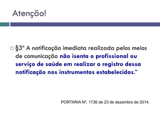  §3º A notificação imediata realizada pelos meios
de comunicação não isenta o profissional ou
serviço de saúde em realizar o registro dessa
notificação nos instrumentos estabelecidos.”
Atenção!
PORTARIA Nº. 1736 de 23 de dezembro de 2014.
 