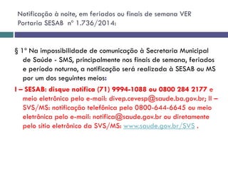 § 1º Na impossibilidade de comunicação à Secretaria Municipal
de Saúde - SMS, principalmente nos finais de semana, feriados
e período noturno, a notificação será realizada à SESAB ou MS
por um dos seguintes meios:
I – SESAB: disque notifica (71) 9994-1088 ou 0800 284 2177 e
meio eletrônico pelo e-mail: divep.cevesp@saude.ba.gov.br; II –
SVS/MS: notificação telefônica pelo 0800-644-6645 ou meio
eletrônica pelo e-mail: notifica@saude.gov.br ou diretamente
pelo sítio eletrônico da SVS/MS: www.saude.gov.br/SVS .
Notificação à noite, em feriados ou finais de semana VER
Portaria SESAB nº 1.736/2014:
 