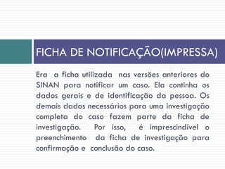 Era a ficha utilizada nas versões anteriores do
SINAN para notificar um caso. Ela continha os
dados gerais e de identificação da pessoa. Os
demais dados necessários para uma investigação
completa do caso fazem parte da ficha de
investigação. Por isso, é imprescindível o
preenchimento da ficha de investigação para
confirmação e conclusão do caso.
FICHA DE NOTIFICAÇÃO(IMPRESSA)
 