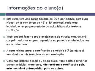 Informações ao aluno(a)
 Este curso tem uma carga horária de 30 h por módulo, com duas
vídeos-aulas com cerca de 45’ e 35’ (minutos) cada uma,
incluindo o tempo para estudo da aula, leitura dos textos e
avaliação.
 Você poderá fazer o seu planejamento de estudo; mas, deverá
cumprir todas as etapas requeridas no período estabelecido nas
normas do curso.
 A nota mínima para a certificação do módulo é 7 (sete); você
tem direito a três tentativas na sua avaliação.
 Caso não alcance a média , ainda assim, você poderá cursar os
demais módulos; entretanto, não receberá a certificação pois,
este módulo é pré-requisito para os outros.
 