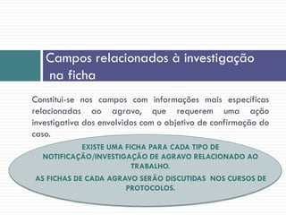 Campos relacionados à investigação
na ficha
Constitui-se nos campos com informações mais específicas
relacionadas ao agravo, que requerem uma ação
investigativa dos envolvidos com o objetivo de confirmação do
caso.
EXISTE UMA FICHA PARA CADA TIPO DE
NOTIFICAÇÃO/INVESTIGAÇÃO DE AGRAVO RELACIONADO AO
TRABALHO.
AS FICHAS DE CADA AGRAVO SERÃO DISCUTIDAS NOS CURSOS DE
PROTOCOLOS.
 
