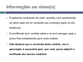  O gabarito comentado de cada questão, será apresentado
ao aluno após ele ter concluído sua avaliação (após as três
tentativas)
 O certificado será emitido online e só será entregue após o
prazo final estabelecido para cada módulo.
 Vale destacar que a conclusão deste módulo, com a
aprovação, é necessária para que você possa adquirir o
certificado dos demais módulos!
Informações ao aluno(a)
 