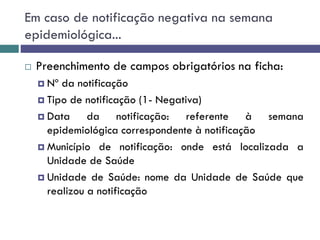 Em caso de notificação negativa na semana
epidemiológica...
 Preenchimento de campos obrigatórios na ficha:
 Nº da notificação
 Tipo de notificação (1- Negativa)
 Data da notificação: referente à semana
epidemiológica correspondente à notificação
 Município de notificação: onde está localizada a
Unidade de Saúde
 Unidade de Saúde: nome da Unidade de Saúde que
realizou a notificação
 