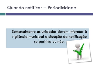 Quando notificar – Periodicidade
Semanalmente as unidades devem informar à
vigilância municipal a situação da notificação
se positiva ou não.
 