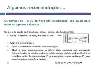 Algumas recomendações...
Os campos de 1 a 30 da ficha (de investigação) são iguais para
todos os agravos e doenças.
Na área de saúde do trabalhador alguns campos são fundamentais:
 Idade – detalhar se hora, dia, mês ou ano
 Grau de Escolaridade :
(I) Qual a última série concluída com aprovação
(II) Qual o grau correspondente a última série concluída com aprovação
(alfabetização de adulto, antigo primário, antigo ginásio, antigo clássico ou
científico, ensino fundamental ou 1º grau completo, ensino médio ou 2º grau,
superior, pós graduação e nenhum)
(III) Portaria Nº 3947/98/GM
 