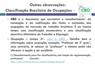 Outras observações:
Classificação Brasileira de Ocupações - CBO
 CBO é o documento que normatiza o reconhecimento¹ da
nomeação e da codificação dos títulos e conteúdos das
ocupações do mercado de trabalho brasileiro. É ao mesmo
tempo uma classificação enumerativa e uma classificação
descritiva (Ministério do Trabalho e Emprego).
 Ocupação – campo 31- Usar a CBO . Detalhe bem a
informação sobre ocupação, exemplo: “Professor de 2º grau”,
caso contrário, se colocar só “professor” o sistema pode não
oferecer a opção a ser escolhida
(1) Reconhecimento para fins classificatórios, sem função de regulamentação
profissional Consulta -
http://www.mtecbo.gov.br/cbosite/pages/home.jsf
 