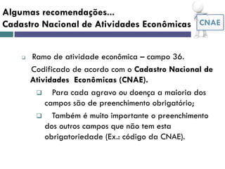 Algumas recomendações...
Cadastro Nacional de Atividades Econômicas -
 Ramo de atividade econômica – campo 36.
Codificado de acordo com o Cadastro Nacional de
Atividades Econômicas (CNAE).
 Para cada agravo ou doença a maioria dos
campos são de preenchimento obrigatório;
 Também é muito importante o preenchimento
dos outros campos que não tem esta
obrigatoriedade (Ex.: código da CNAE).
CNAE
 