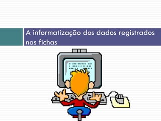 A informatização dos dados registrados
nas fichas
 