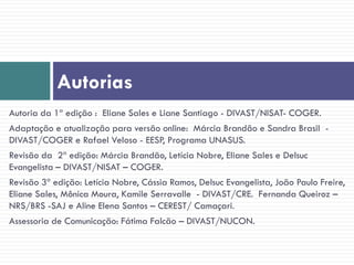 Autorias
Autoria da 1ª edição : Eliane Sales e Liane Santiago - DIVAST/NISAT- COGER.
Adaptação e atualização para versão online: Márcia Brandão e Sandra Brasil -
DIVAST/COGER e Rafael Veloso - EESP, Programa UNASUS.
Revisão da 2ª edição: Márcia Brandão, Letícia Nobre, Eliane Sales e Delsuc
Evangelista – DIVAST/NISAT – COGER.
Revisão 3ª edição: Letícia Nobre, Cássia Ramos, Delsuc Evangelista, João Paulo Freire,
Eliane Sales, Mônica Moura, Kamile Serravalle - DIVAST/CRE. Fernanda Queiroz –
NRS/BRS -SAJ e Aline Elena Santos – CEREST/ Camaçari.
Assessoria de Comunicação: Fátima Falcão – DIVAST/NUCON.
 