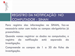 Para registro das informações no SINAN, faz-se
necessário estar com todos os campos obrigatórios já
preenchidos.
Quando vamos registrar os dados no computador, o
registro da notificação está separado da
investigação.
Compreende os campos de 1 a 30 da ficha de
investigação.
REGISTRO DA NOTIFICAÇÃO NO
COMPUTADOR - SINAN
 